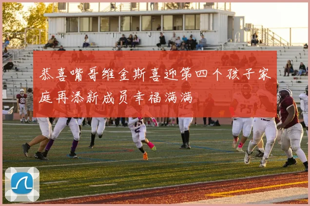 恭喜嘴哥维金斯喜迎第四个孩子家庭再添新成员幸福满满