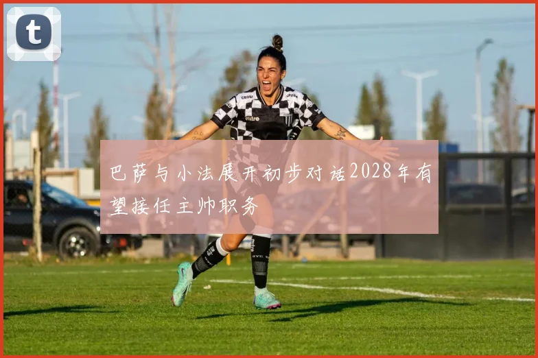 巴萨与小法展开初步对话2028年有望接任主帅职务