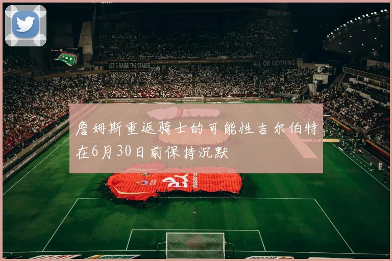 詹姆斯重返骑士的可能性吉尔伯特在6月30日前保持沉默