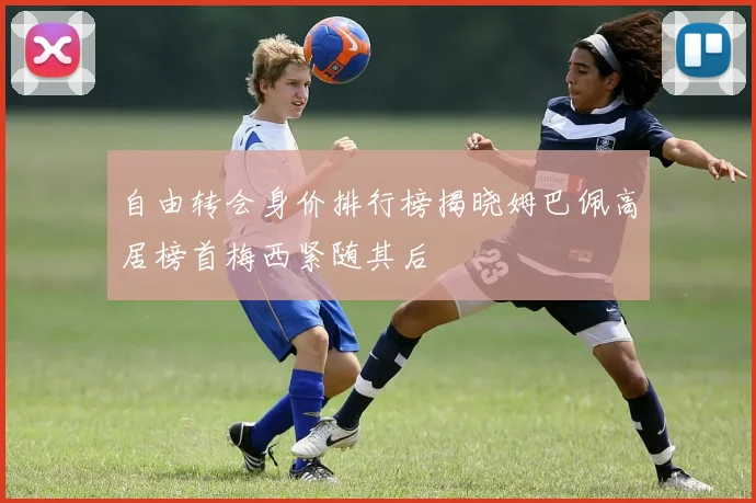 自由转会身价排行榜揭晓姆巴佩高居榜首梅西紧随其后