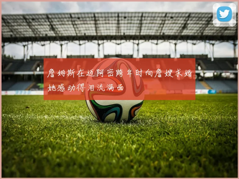 詹姆斯在迈阿密跨年时向詹嫂求婚她感动得泪流满面