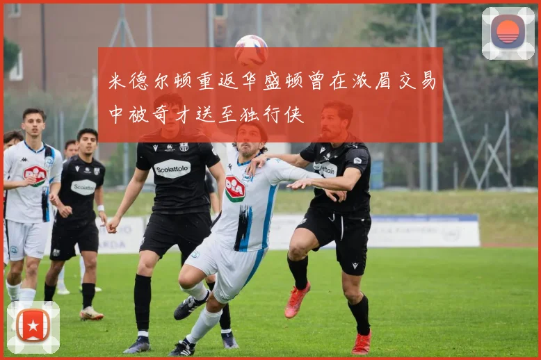 米德尔顿重返华盛顿曾在浓眉交易中被奇才送至独行侠