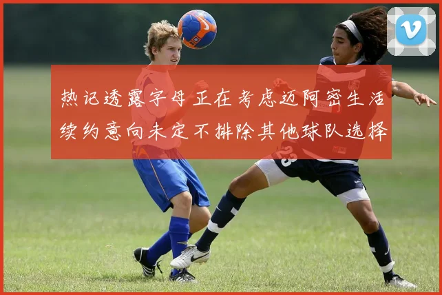 热记透露字母正在考虑迈阿密生活续约意向未定不排除其他球队选择