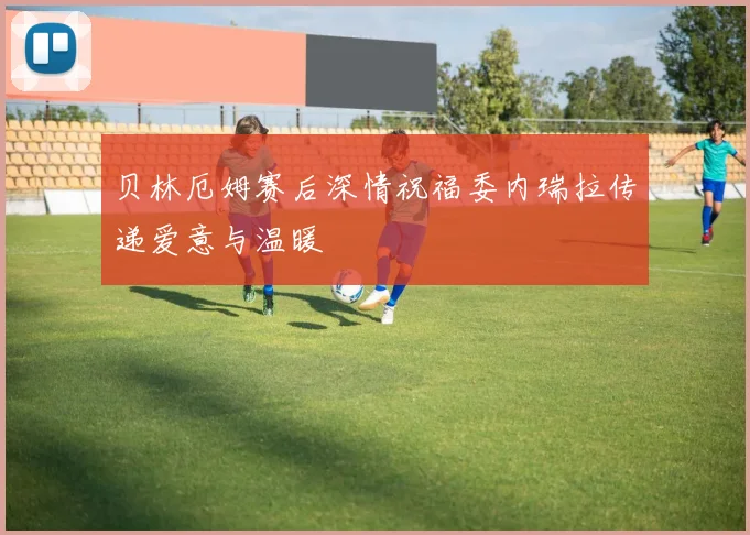 贝林厄姆赛后深情祝福委内瑞拉传递爱意与温暖