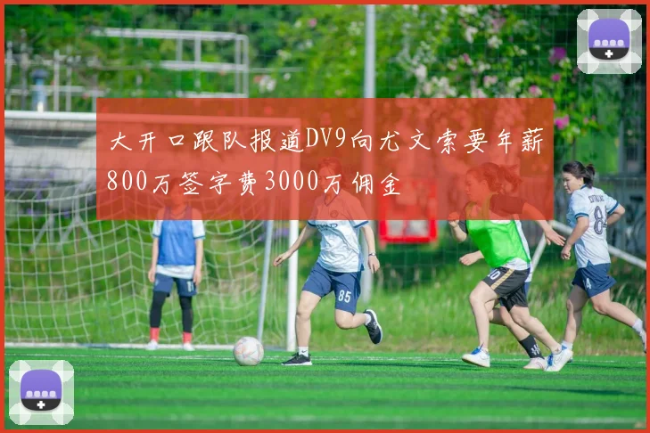大开口跟队报道DV9向尤文索要年薪800万签字费3000万佣金