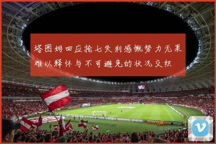 塔图姆回应抢七失利感慨努力无果难以释怀与不可避免的状况交织