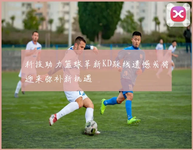 科技助力篮球革新KD踩线遗憾或将迎来弥补新机遇