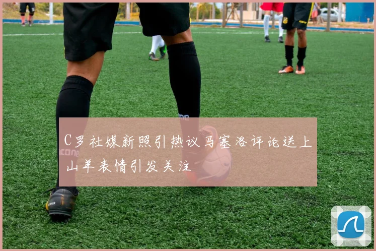 C罗社媒新照引热议马塞洛评论送上山羊表情引发关注