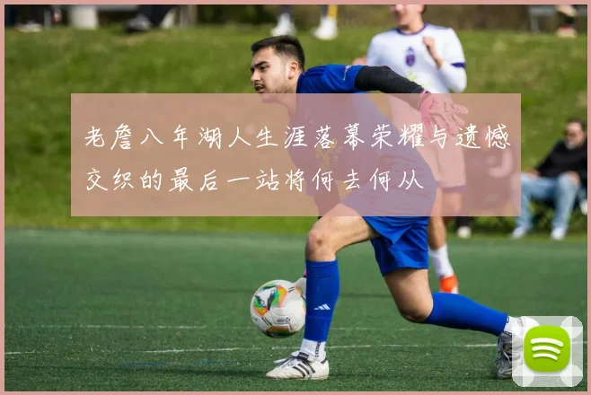 老詹八年湖人生涯落幕荣耀与遗憾交织的最后一站将何去何从