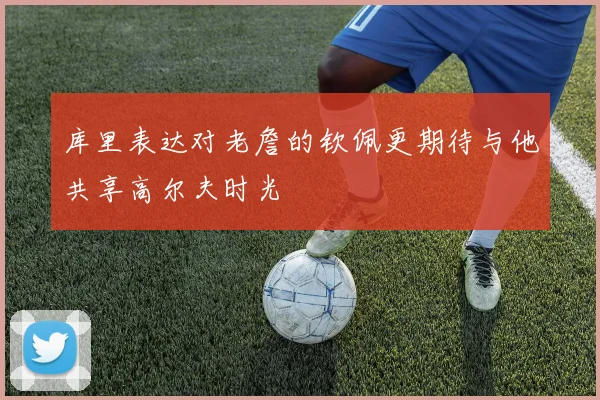 库里表达对老詹的钦佩更期待与他共享高尔夫时光